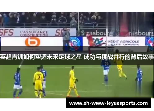 英超青训如何塑造未来足球之星 成功与挑战并行的背后故事