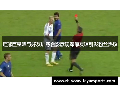 足球巨星晒与好友训练合影展现深厚友谊引发粉丝热议