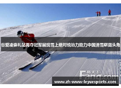 谷爱凌崇礼站再夺冠军展现雪上绝对统治力助力中国滑雪崭露头角
