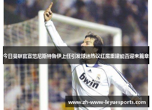 今日曼联官宣范尼斯特鲁伊上任引发球迷热议红魔重建能否迎来篇章