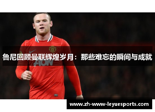 鲁尼回顾曼联辉煌岁月：那些难忘的瞬间与成就